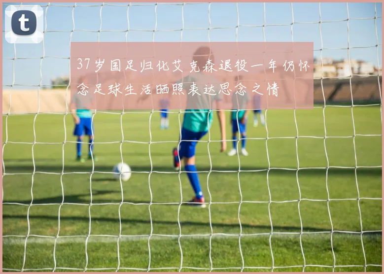 37岁国足归化艾克森退役一年仍怀念足球生活晒照表达思念之情