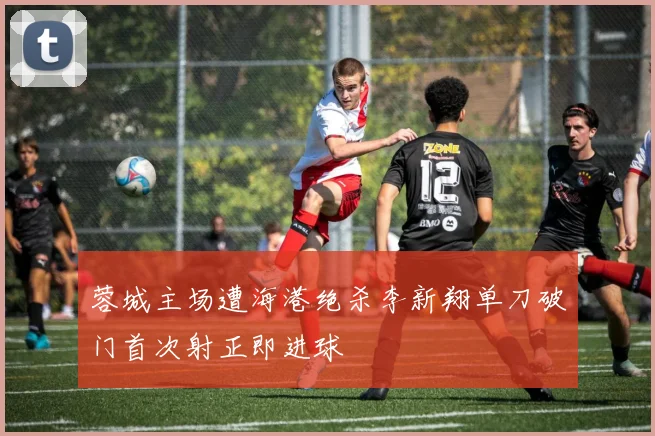 蓉城主场遭海港绝杀李新翔单刀破门首次射正即进球