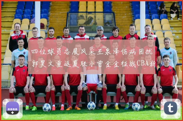 四位球员各展风采王泉泽伤病困扰郭昊文重返夏联小曾金金征战CBA新赛季