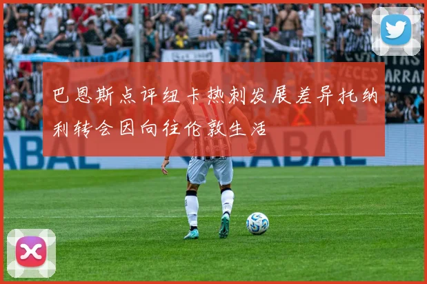 巴恩斯点评纽卡热刺发展差异托纳利转会因向往伦敦生活