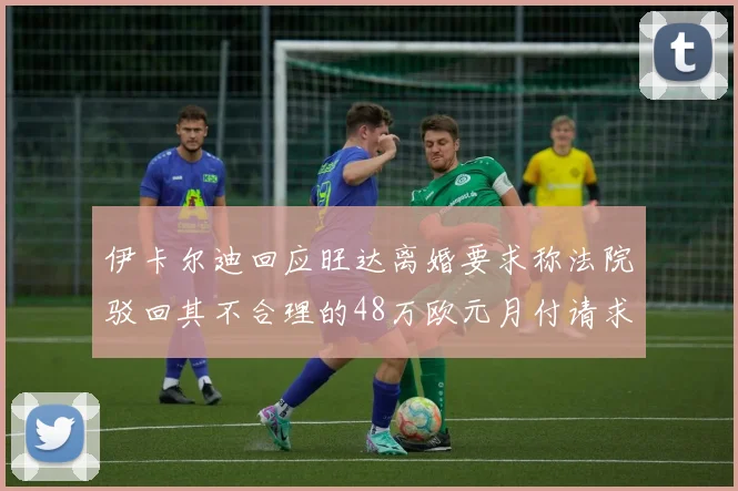伊卡尔迪回应旺达离婚要求称法院驳回其不合理的48万欧元月付请求
