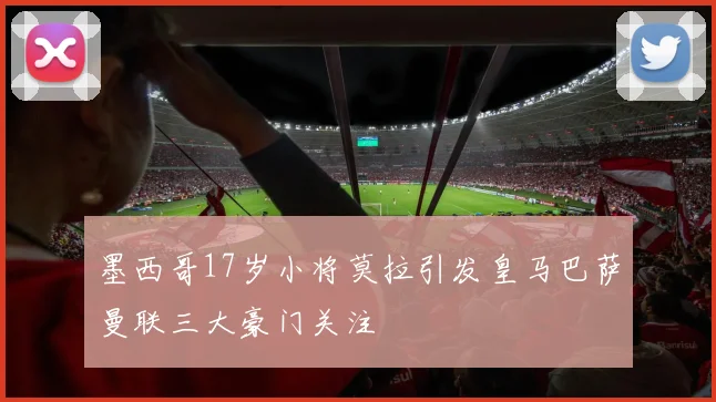 墨西哥17岁小将莫拉引发皇马巴萨曼联三大豪门关注