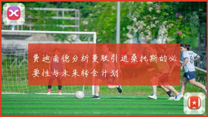 费迪南德分析曼联引进桑托斯的必要性与未来转会计划