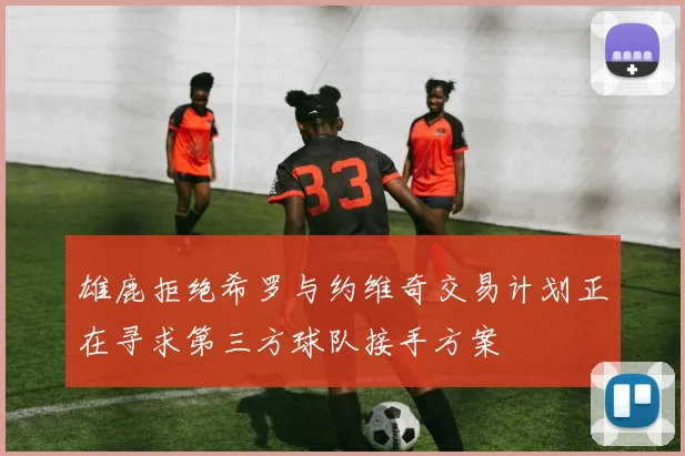雄鹿拒绝希罗与约维奇交易计划正在寻求第三方球队接手方案