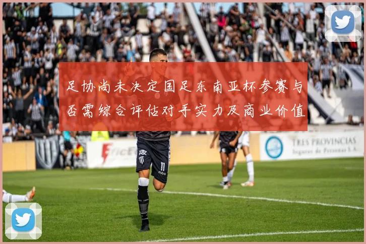 足协尚未决定国足东南亚杯参赛与否需综合评估对手实力及商业价值