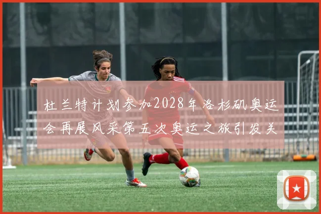 杜兰特计划参加2028年洛杉矶奥运会再展风采第五次奥运之旅引发关注