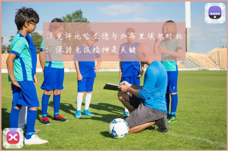 沃克评论哈兰德与加布里埃尔对抗：保持竞技精神是关键
