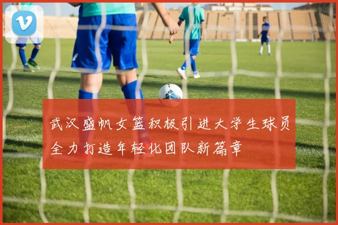 武汉盛帆女篮积极引进大学生球员全力打造年轻化团队新篇章