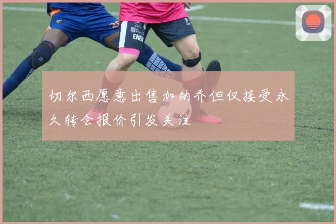 切尔西愿意出售加纳乔但仅接受永久转会报价引发关注