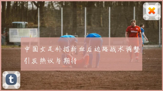 中国女足补招新血后边路战术调整引发热议与期待