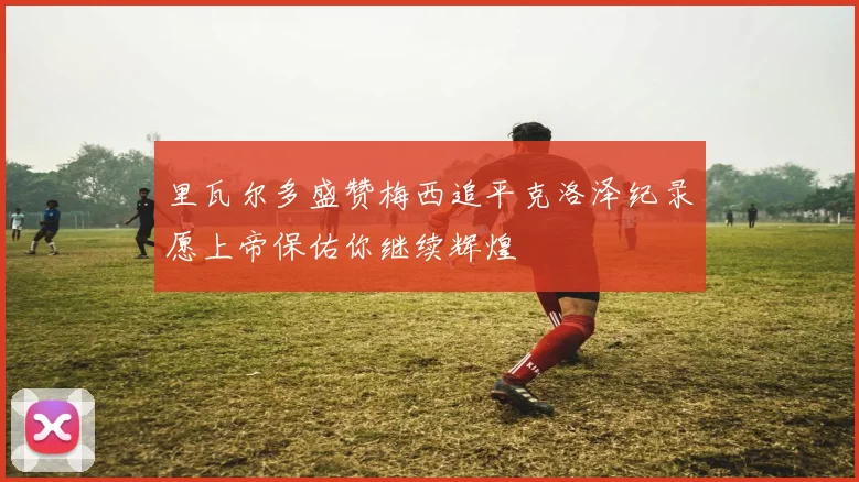 里瓦尔多盛赞梅西追平克洛泽纪录愿上帝保佑你继续辉煌