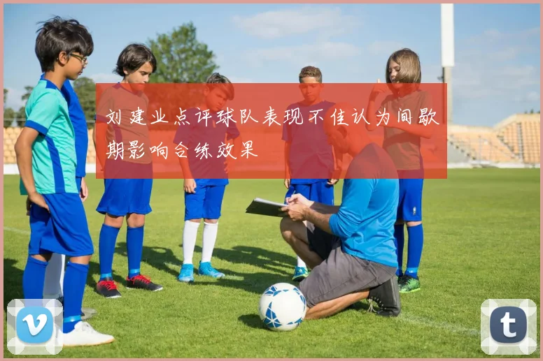刘建业点评球队表现不佳认为间歇期影响合练效果