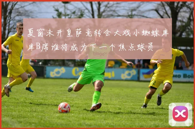 夏窗未开皇萨竞转会大戏小蜘蛛库库B席谁将成为下一个焦点球员