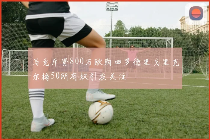 马竞斥资800万欧购回罗德里戈里克尔梅50所有权引发关注