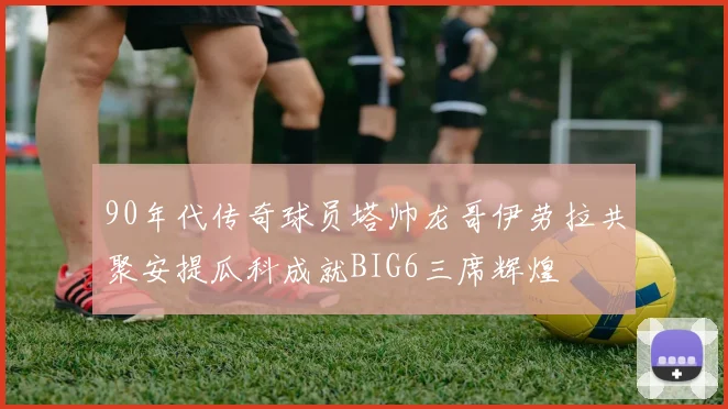 90年代传奇球员塔帅龙哥伊劳拉共聚安提瓜科成就BIG6三席辉煌