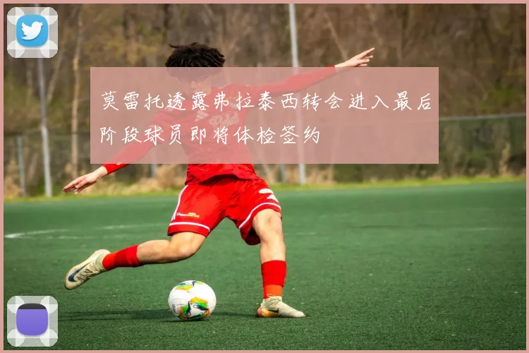 莫雷托透露弗拉泰西转会进入最后阶段球员即将体检签约