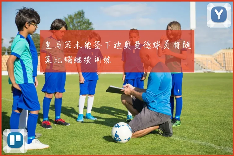 皇马若未能签下迪奥曼德球员将随莱比锡继续训练