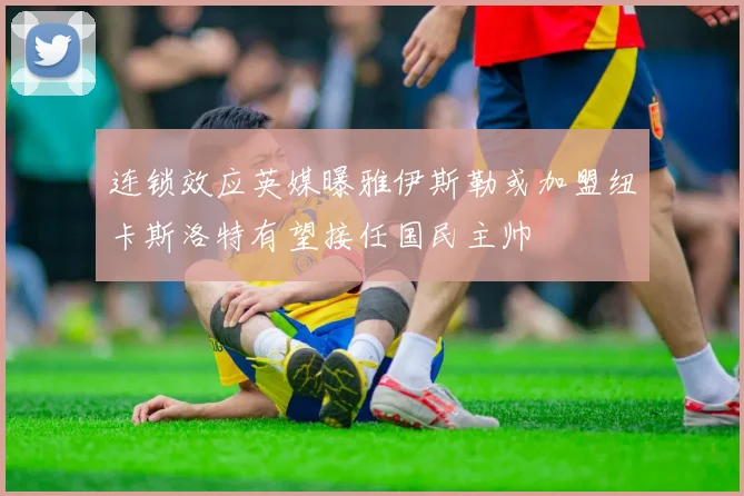 连锁效应英媒曝雅伊斯勒或加盟纽卡斯洛特有望接任国民主帅