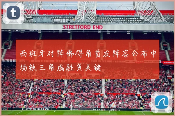 西班牙对阵佛得角首发阵容公布中场铁三角成胜负关键