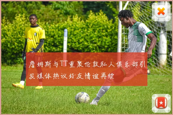 詹姆斯与TT重聚伦敦私人俱乐部引发媒体热议好友情谊再续