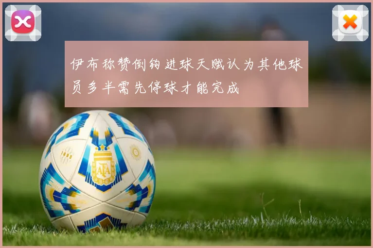 伊布称赞倒钩进球天赋认为其他球员多半需先停球才能完成