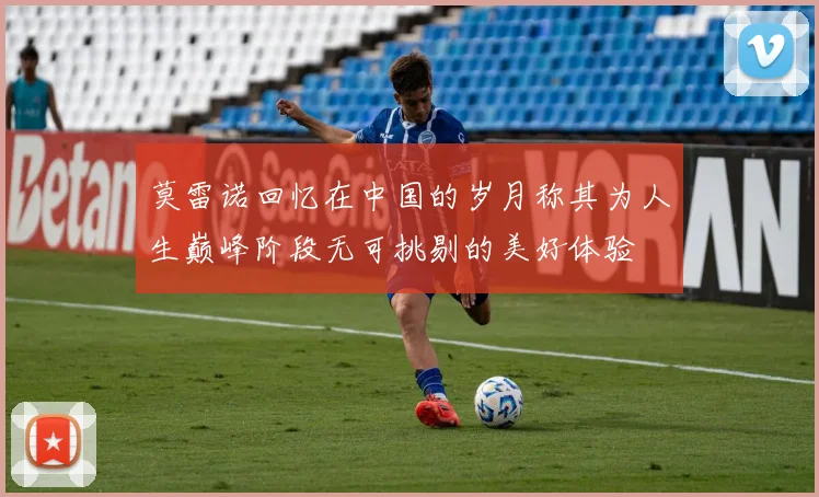 莫雷诺回忆在中国的岁月称其为人生巅峰阶段无可挑剔的美好体验