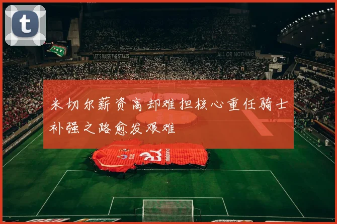 米切尔薪资高却难担核心重任骑士补强之路愈发艰难