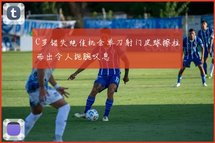C罗错失绝佳机会单刀射门皮球擦柱而出令人扼腕叹息